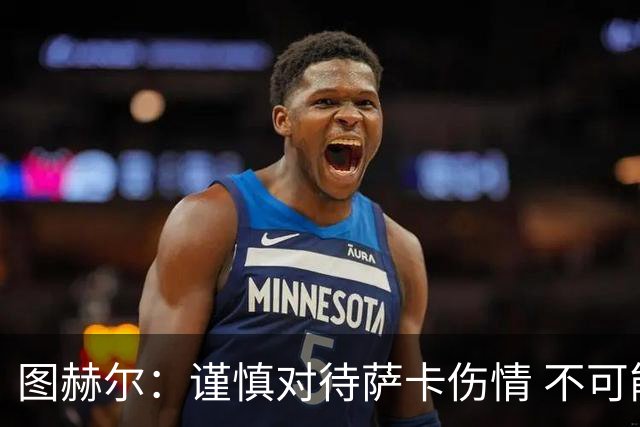 图赫尔：谨慎对待萨卡伤情 不可能每场都首发并打满全场
